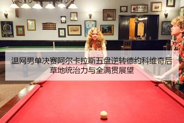 温网男单决赛阿尔卡拉斯五盘逆转德约科维奇后草地统治力与全满贯展望