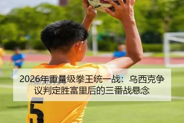 2026年重量级拳王统一战：乌西克争议判定胜富里后的三番战悬念
